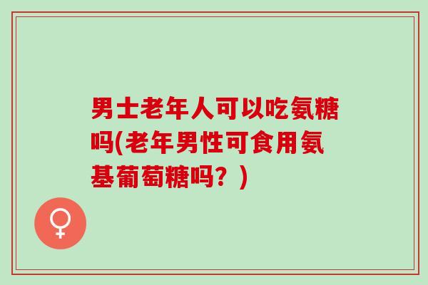 男士老年人可以吃氨糖吗(老年男性可食用氨基葡萄糖吗？)