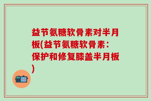 益节氨糖软骨素对半月板(益节氨糖软骨素：保护和修复膝盖半月板)