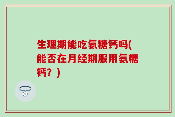 生理期能吃氨糖钙吗(能否在月经期服用氨糖钙？)