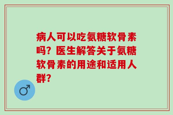 病人可以吃氨糖软骨素吗？医生解答关于氨糖软骨素的用途和适用人群？