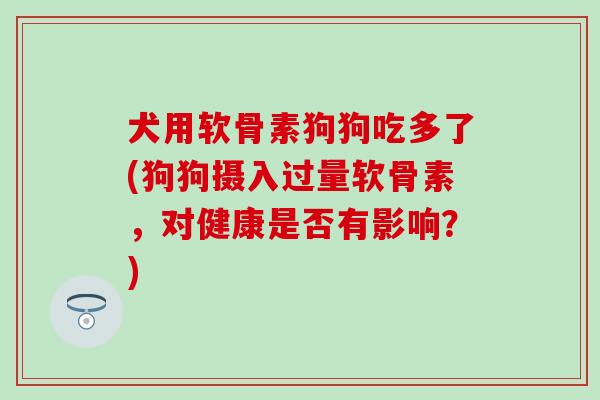 犬用软骨素狗狗吃多了(狗狗摄入过量软骨素，对健康是否有影响？)
