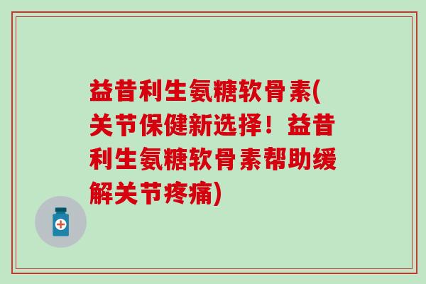 益昔利生氨糖软骨素(关节保健新选择！益昔利生氨糖软骨素帮助缓解关节疼痛)