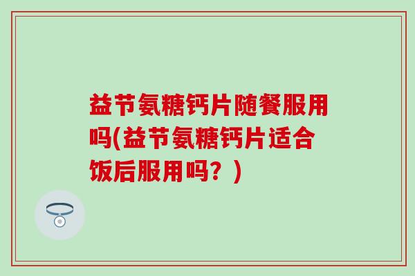 益节氨糖钙片随餐服用吗(益节氨糖钙片适合饭后服用吗？)