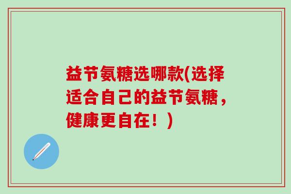 益节氨糖选哪款(选择适合自己的益节氨糖，健康更自在！)