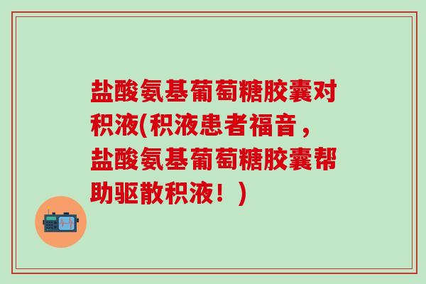 盐酸氨基葡萄糖胶囊对积液(积液患者福音，盐酸氨基葡萄糖胶囊帮助驱散积液！)