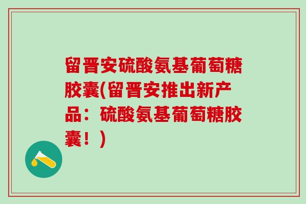 留晋安硫酸氨基葡萄糖胶囊(留晋安推出新产品：硫酸氨基葡萄糖胶囊！)