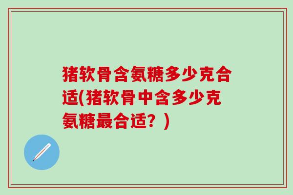 猪软骨含氨糖多少克合适(猪软骨中含多少克氨糖最合适？)