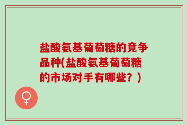 盐酸氨基葡萄糖的竞争品种(盐酸氨基葡萄糖的市场对手有哪些？)