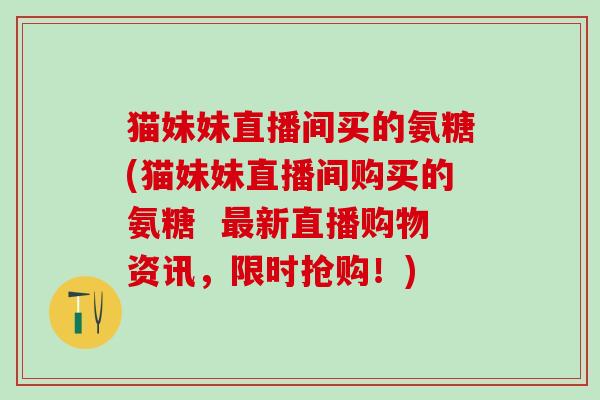 猫妹妹直播间买的氨糖(猫妹妹直播间购买的氨糖  最新直播购物资讯，限时抢购！)
