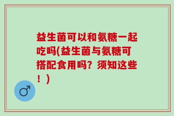 益生菌可以和氨糖一起吃吗(益生菌与氨糖可搭配食用吗？须知这些！)