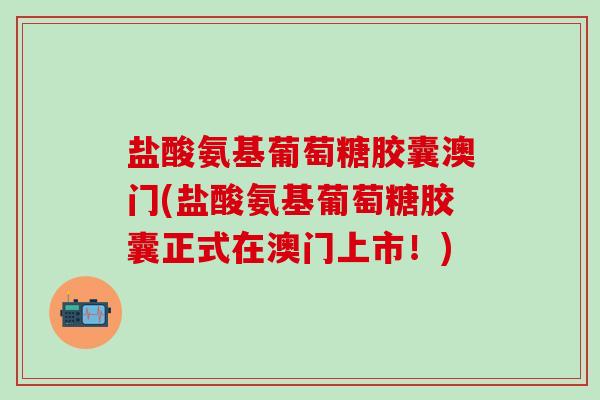 盐酸氨基葡萄糖胶囊澳门(盐酸氨基葡萄糖胶囊正式在澳门上市！)
