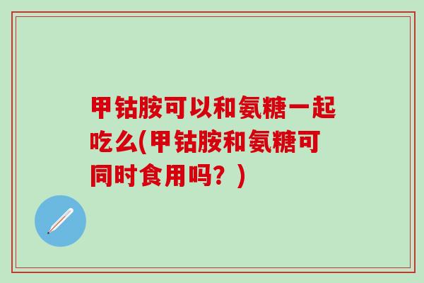 甲钴胺可以和氨糖一起吃么(甲钴胺和氨糖可同时食用吗？)