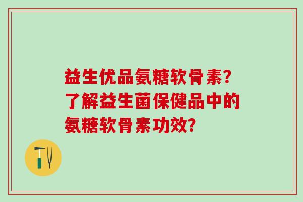 益生优品氨糖软骨素?了解益生菌保健品中的氨糖软骨素功效? 益生优品氨糖软骨素?了解益生菌保健品中的氨糖软骨素功效?