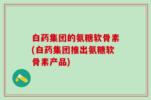 白药集团的氨糖软骨素(白药集团推出氨糖软骨素产品)