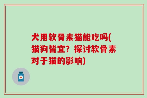 犬用软骨素猫能吃吗(猫狗皆宜？探讨软骨素对于猫的影响)