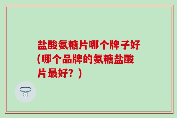 盐酸氨糖片哪个牌子好(哪个品牌的氨糖盐酸片最好？)