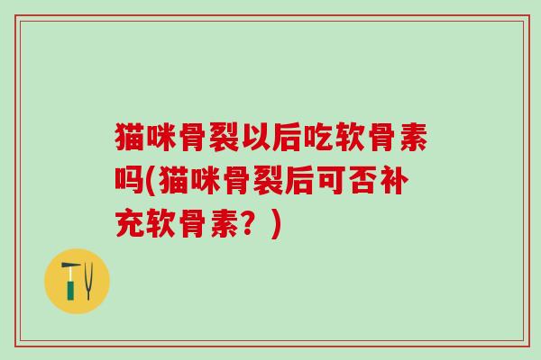 猫咪骨裂以后吃软骨素吗(猫咪骨裂后可否补充软骨素？)