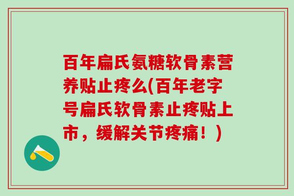 百年扁氏氨糖软骨素营养贴止疼么(百年老字号扁氏软骨素止疼贴上市，缓解关节疼痛！)