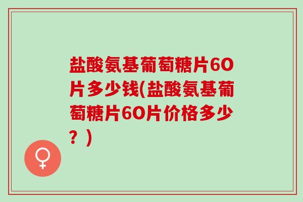 盐酸氨基葡萄糖片6O片多少钱(盐酸氨基葡萄糖片6O片价格多少？)