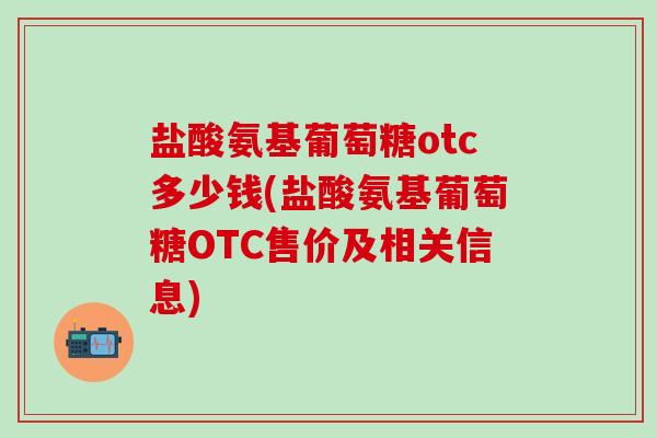 盐酸氨基葡萄糖otc多少钱(盐酸氨基葡萄糖OTC售价及相关信息)