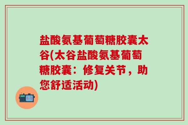 盐酸氨基葡萄糖胶囊太谷(太谷盐酸氨基葡萄糖胶囊:修复关节,助您舒适活动) 盐酸氨基葡萄糖胶囊太谷(太谷盐酸氨基葡萄糖胶囊:修复关节,助您舒适活动)