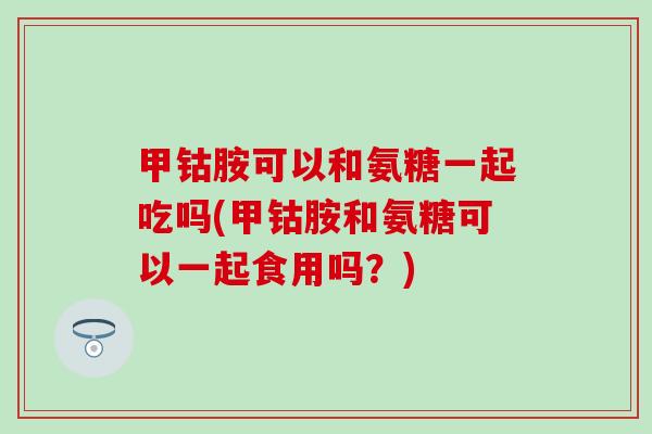 甲钴胺可以和氨糖一起吃吗(甲钴胺和氨糖可以一起食用吗？)
