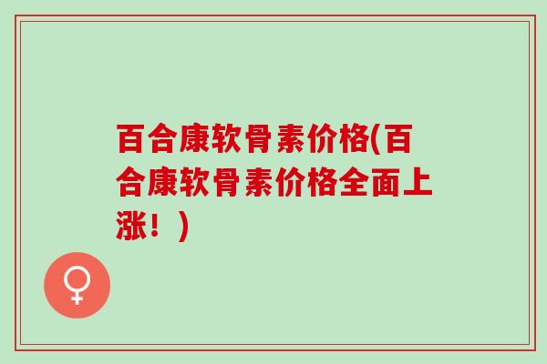 百合康软骨素价格(百合康软骨素价格全面上涨！)