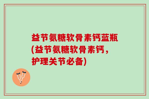 益节氨糖软骨素钙蓝瓶(益节氨糖软骨素钙，护理关节必备)