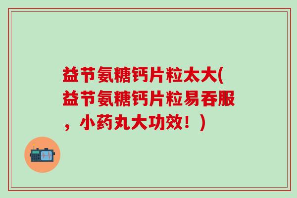 益节氨糖钙片粒太大(益节氨糖钙片粒易吞服，小药丸大功效！)