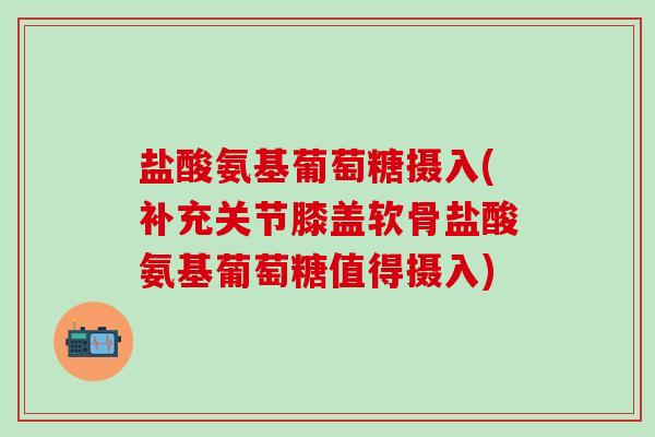 盐酸氨基葡萄糖摄入(补充关节膝盖软骨盐酸氨基葡萄糖值得摄入)