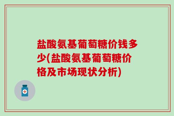 盐酸氨基葡萄糖价钱多少(盐酸氨基葡萄糖价格及市场现状分析)