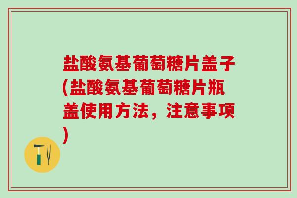 盐酸氨基葡萄糖片盖子(盐酸氨基葡萄糖片瓶盖使用方法，注意事项)