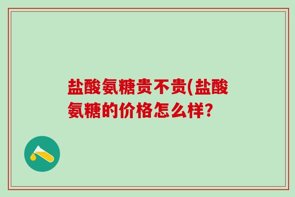 盐酸氨糖贵不贵(盐酸氨糖的价格怎么样？