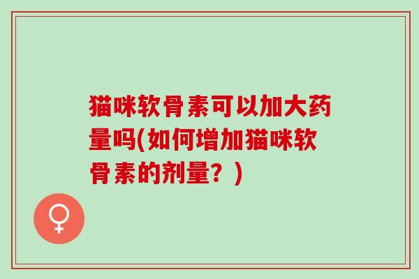 猫咪软骨素可以加大药量吗(如何增加猫咪软骨素的剂量?) 猫咪软骨素可以加大药量吗(如何增加猫咪软骨素的剂量?)
