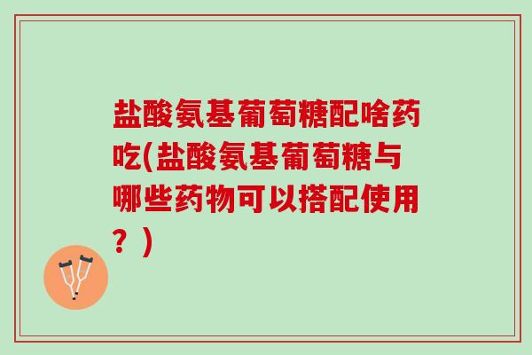 盐酸氨基葡萄糖配啥药吃(盐酸氨基葡萄糖与哪些药物可以搭配使用？)