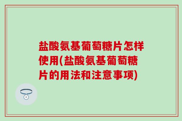 盐酸氨基葡萄糖片怎样使用(盐酸氨基葡萄糖片的用法和注意事项)