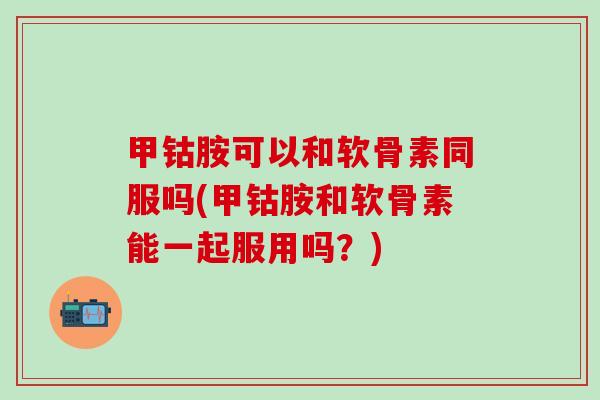 甲钴胺可以和软骨素同服吗(甲钴胺和软骨素能一起服用吗？)