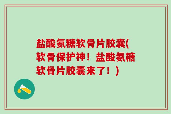 盐酸氨糖软骨片胶囊(软骨保护神！盐酸氨糖软骨片胶囊来了！)
