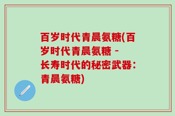 百岁时代青晨氨糖(百岁时代青晨氨糖 - 长寿时代的秘密武器：青晨氨糖)