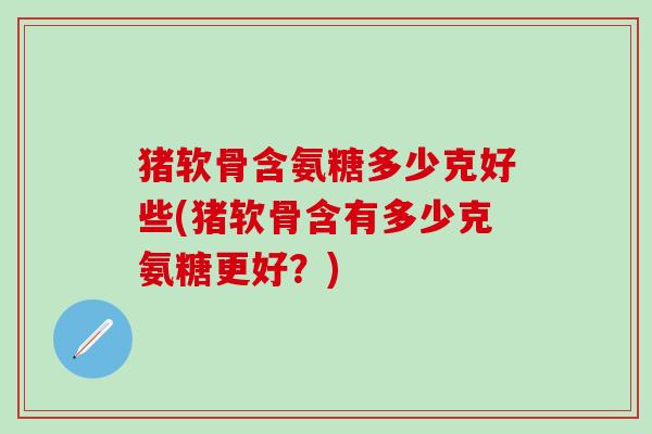 猪软骨含氨糖多少克好些(猪软骨含有多少克氨糖更好？)