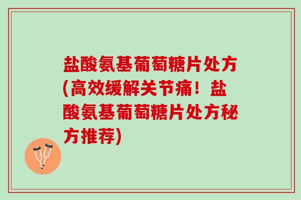 盐酸氨基葡萄糖片处方(高效缓解关节痛！盐酸氨基葡萄糖片处方秘方推荐)