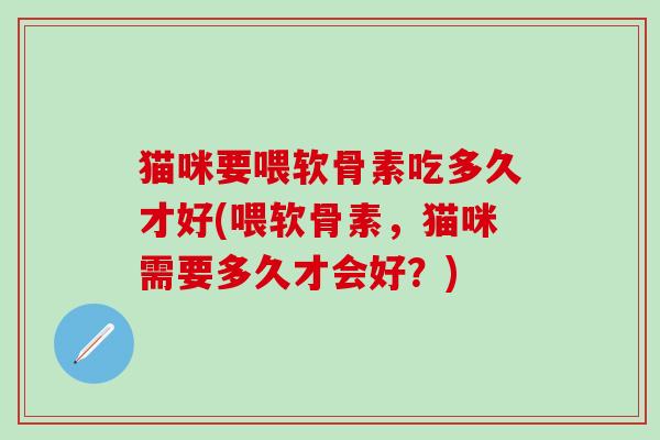 猫咪要喂软骨素吃多久才好(喂软骨素，猫咪需要多久才会好？)