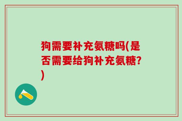 狗需要补充氨糖吗(是否需要给狗补充氨糖？)