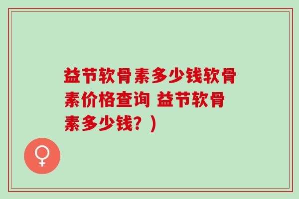 益节软骨素多少钱软骨素价格查询 益节软骨素多少钱？)