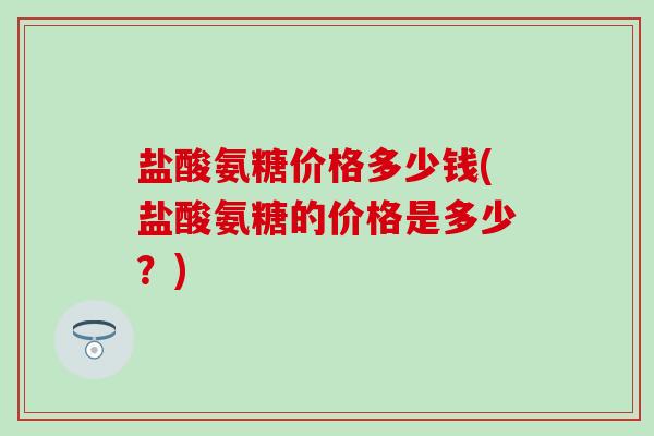 盐酸氨糖价格多少钱(盐酸氨糖的价格是多少？)