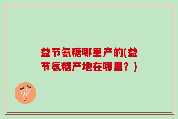 益节氨糖哪里产的(益节氨糖产地在哪里？)