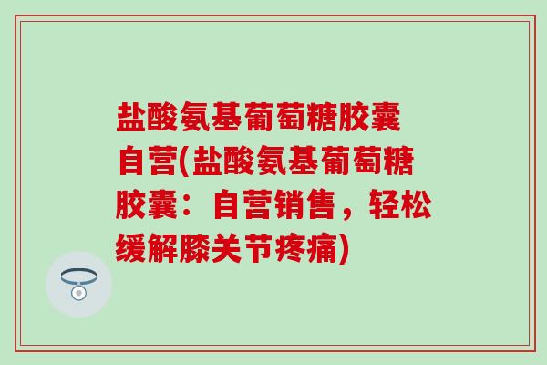 盐酸氨基葡萄糖胶囊 自营(盐酸氨基葡萄糖胶囊：自营销售，轻松缓解膝关节疼痛)