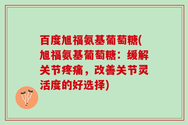 百度旭福氨基葡萄糖(旭福氨基葡萄糖：缓解关节疼痛，改善关节灵活度的好选择)
