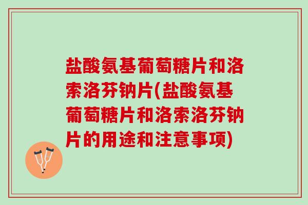盐酸氨基葡萄糖片和洛索洛芬钠片(盐酸氨基葡萄糖片和洛索洛芬钠片的用途和注意事项)