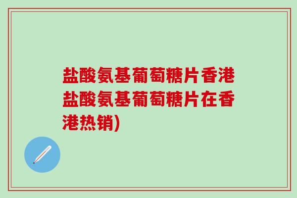 盐酸氨基葡萄糖片香港盐酸氨基葡萄糖片在香港热销)